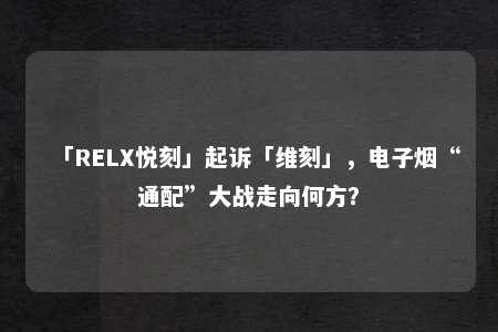 「RELX悦刻」起诉「维刻」，电子烟“通配”大战走向何方？