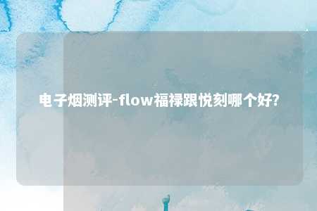 电子烟测评-flow福禄跟悦刻哪个好？