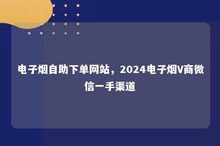 电子烟自助下单网站，2024电子烟V商微信一手渠道