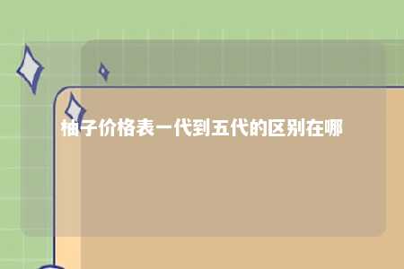 柚子价格表一代到五代的区别在哪